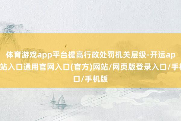 体育游戏app平台提高行政处罚机关层级-开运app全站入口通用官网入口(官方)网站/网页版登录入口/手机版