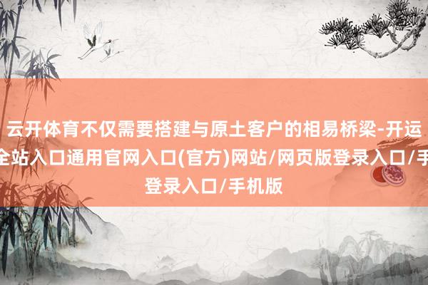 云开体育不仅需要搭建与原土客户的相易桥梁-开运app全站入口通用官网入口(官方)网站/网页版登录入口/手机版