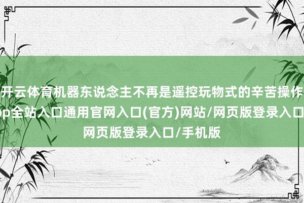 开云体育机器东说念主不再是遥控玩物式的辛苦操作-开运app全站入口通用官网入口(官方)网站/网页版登录入口/手机版