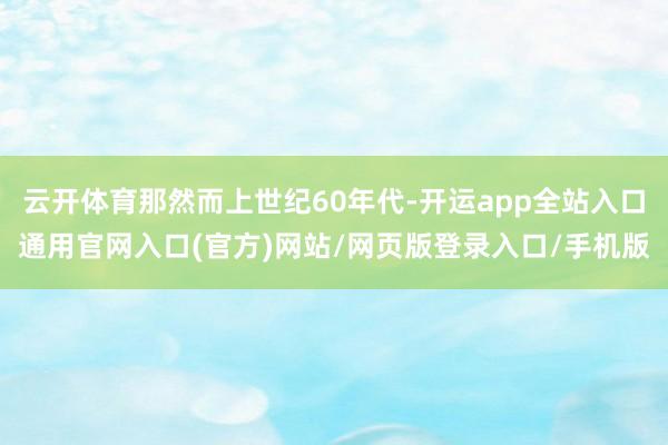 云开体育那然而上世纪60年代-开运app全站入口通用官网入口(官方)网站/网页版登录入口/手机版