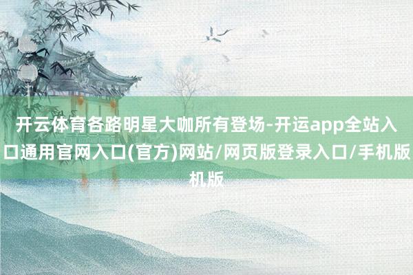 开云体育各路明星大咖所有登场-开运app全站入口通用官网入口(官方)网站/网页版登录入口/手机版
