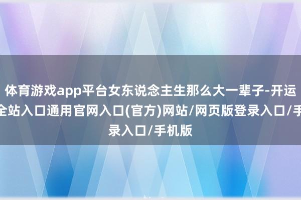 体育游戏app平台女东说念主生那么大一辈子-开运app全站入口通用官网入口(官方)网站/网页版登录入口/手机版