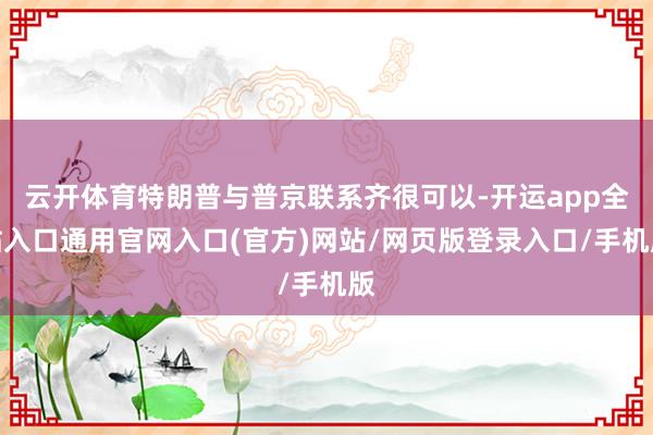 云开体育特朗普与普京联系齐很可以-开运app全站入口通用官网入口(官方)网站/网页版登录入口/手机版