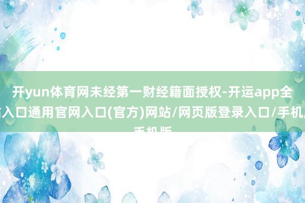开yun体育网未经第一财经籍面授权-开运app全站入口通用官网入口(官方)网站/网页版登录入口/手机版