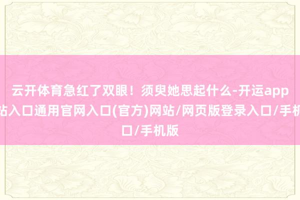 云开体育急红了双眼！须臾她思起什么-开运app全站入口通用官网入口(官方)网站/网页版登录入口/手机版