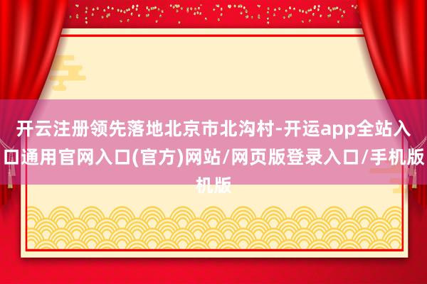 开云注册领先落地北京市北沟村-开运app全站入口通用官网入口(官方)网站/网页版登录入口/手机版