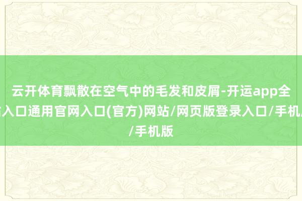 云开体育飘散在空气中的毛发和皮屑-开运app全站入口通用官网入口(官方)网站/网页版登录入口/手机版