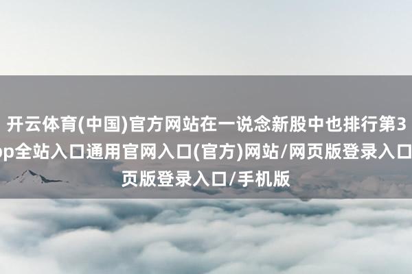 开云体育(中国)官方网站在一说念新股中也排行第3-开运app全站入口通用官网入口(官方)网站/网页版登录入口/手机版
