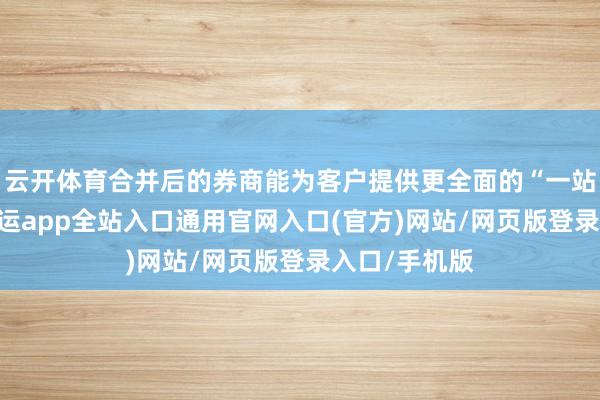 云开体育合并后的券商能为客户提供更全面的“一站式”工作-开运app全站入口通用官网入口(官方)网站/网页版登录入口/手机版