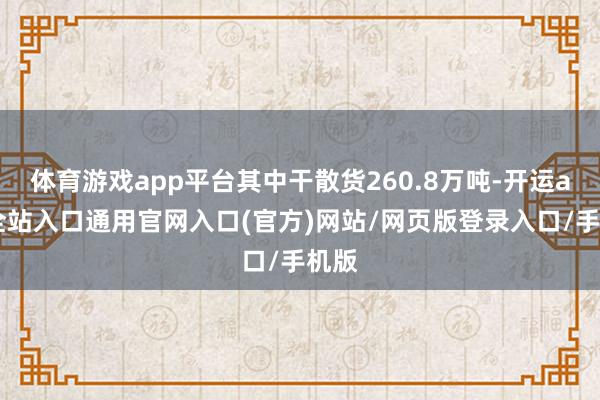 体育游戏app平台其中干散货260.8万吨-开运app全站入口通用官网入口(官方)网站/网页版登录入口/手机版