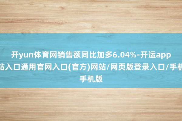 开yun体育网销售额同比加多6.04%-开运app全站入口通用官网入口(官方)网站/网页版登录入口/手机版