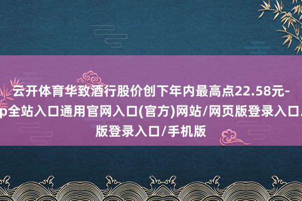 云开体育华致酒行股价创下年内最高点22.58元-开运app全站入口通用官网入口(官方)网站/网页版登录入口/手机版