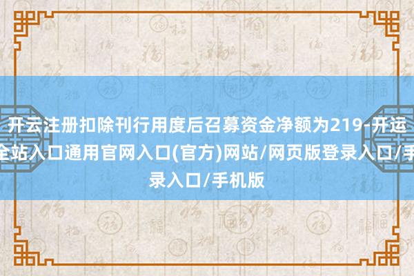 开云注册扣除刊行用度后召募资金净额为219-开运app全站入口通用官网入口(官方)网站/网页版登录入口/手机版