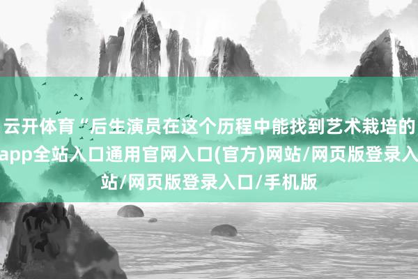 云开体育“后生演员在这个历程中能找到艺术栽培的根基-开运app全站入口通用官网入口(官方)网站/网页版登录入口/手机版