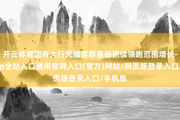 开云体育国有大行凭借客群基础抓续领跑范围增长-开运app全站入口通用官网入口(官方)网站/网页版登录入口/手机版