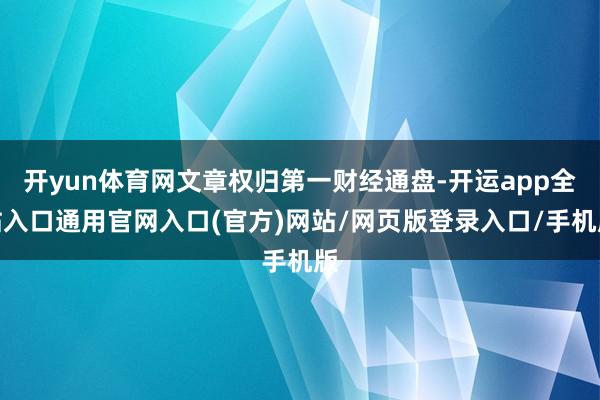 开yun体育网文章权归第一财经通盘-开运app全站入口通用官网入口(官方)网站/网页版登录入口/手机版