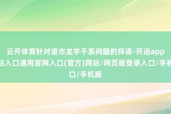 云开体育针对退市龙宇干系问题的拜谒-开运app全站入口通用官网入口(官方)网站/网页版登录入口/手机版