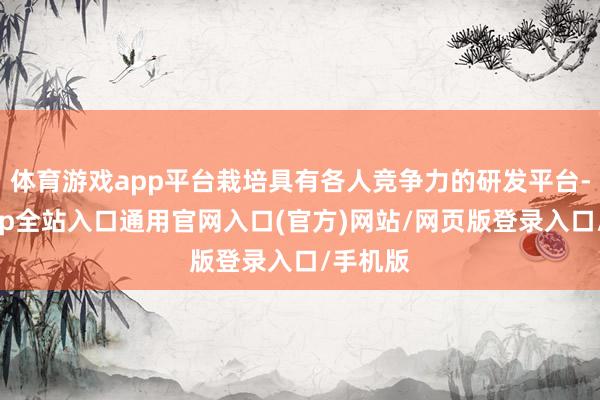 体育游戏app平台栽培具有各人竞争力的研发平台-开运app全站入口通用官网入口(官方)网站/网页版登录入口/手机版