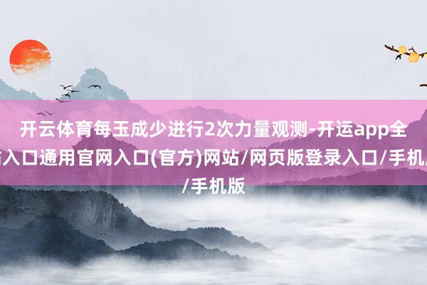 开云体育每玉成少进行2次力量观测-开运app全站入口通用官网入口(官方)网站/网页版登录入口/手机版