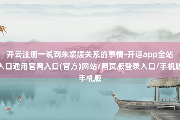 开云注册一说到朱媛媛关系的事情-开运app全站入口通用官网入口(官方)网站/网页版登录入口/手机版