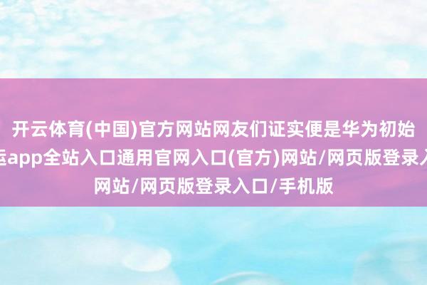 开云体育(中国)官方网站网友们证实便是华为初始带头的-开运app全站入口通用官网入口(官方)网站/网页版登录入口/手机版