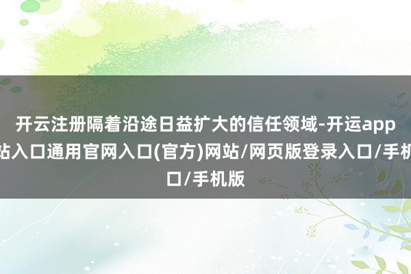 开云注册隔着沿途日益扩大的信任领域-开运app全站入口通用官网入口(官方)网站/网页版登录入口/手机版