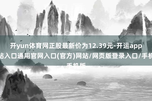 开yun体育网正股最新价为12.39元-开运app全站入口通用官网入口(官方)网站/网页版登录入口/手机版