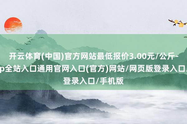 开云体育(中国)官方网站最低报价3.00元/公斤-开运app全站入口通用官网入口(官方)网站/网页版登录入口/手机版