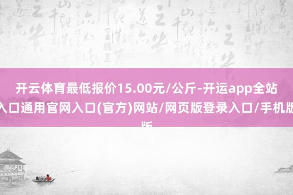 开云体育最低报价15.00元/公斤-开运app全站入口通用官网入口(官方)网站/网页版登录入口/手机版