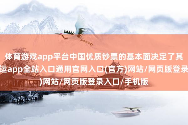 体育游戏app平台中国优质钞票的基本面决定了其内在价值-开运app全站入口通用官网入口(官方)网站/网页版登录入口/手机版