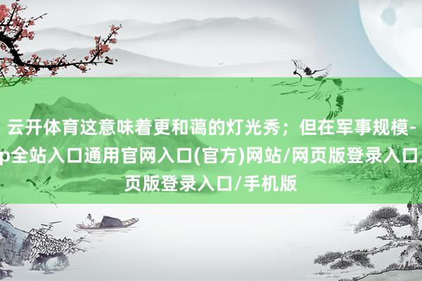 云开体育这意味着更和蔼的灯光秀；但在军事规模-开运app全站入口通用官网入口(官方)网站/网页版登录入口/手机版