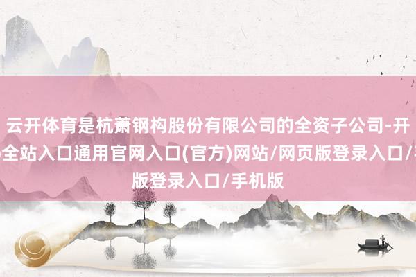 云开体育是杭萧钢构股份有限公司的全资子公司-开运app全站入口通用官网入口(官方)网站/网页版登录入口/手机版
