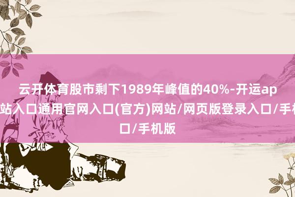 云开体育股市剩下1989年峰值的40%-开运app全站入口通用官网入口(官方)网站/网页版登录入口/手机版