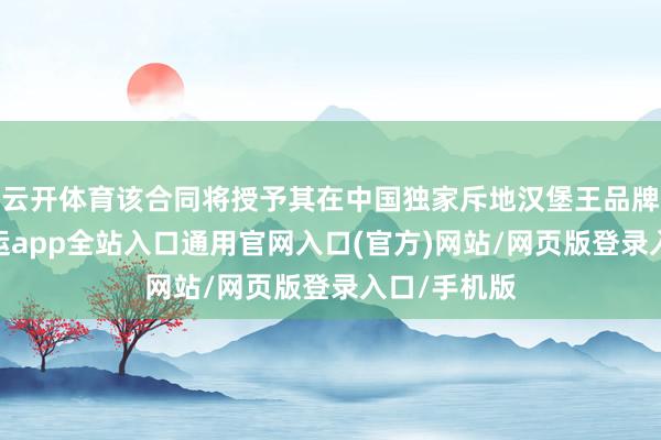 云开体育该合同将授予其在中国独家斥地汉堡王品牌的权力-开运app全站入口通用官网入口(官方)网站/网页版登录入口/手机版